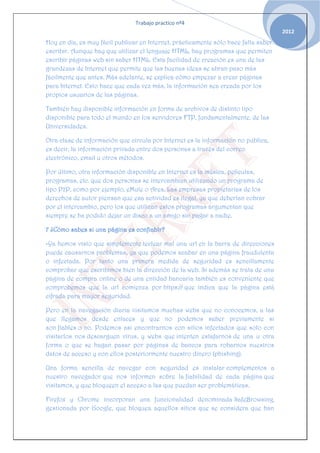 Trabajo practico nº4
                                                                                     2012
Hoy en día, es muy fácil publicar en Internet, prácticamente sólo hace falta saber
escribir. Aunque hay que utilizar el lenguaje HTML, hay programas que permiten
escribir páginas web sin saber HTML. Esta facilidad de creación es una de las
grandezas de Internet que permite que las buenas ideas se abran paso más
fácilmente que antes. Más adelante, se explica cómo empezar a crear páginas
para Internet. Esto hace que cada vez más, la información sea creada por los
propios usuarios de las páginas.

También hay disponible información en forma de archivos de distinto tipo
disponible para todo el mundo en los servidores FTP, fundamentalmente, de las
Universidades.

Otra clase de información que circula por Internet es la información no pública,
es decir, la información privada entre dos personas a través del correo
electrónico, email u otros métodos.

Por último, otra información disponible en Internet es la música, películas,
programas, etc. que dos personas se intercambian utilizando un programa de
tipo P2P, como por ejemplo, eMule o Ares. Las empresas propietarias de los
derechos de autor piensan que esa actividad es ilegal, ya que deberían cobrar
por el intercambio, pero los que utilizan estos programas argumentan que
siempre se ha podido dejar un disco a un amigo sin pagar a nadie.

7 ¿Cómo sabes si una página es confiablr?

-Ya hemos visto que simplemente teclear mal una url en la barra de direcciones
puede causarnos problemas, ya que podemos acabar en una página fraudulenta
o infectada. Por tanto una primera medida de seguridad es sencillamente
comprobar que escribimos bien la dirección de la web. Si además se trata de una
página de compra online o de una entidad bancaria también es conveniente que
comprobemos que la url comienza por https:// que indica que la página está
cifrada para mayor seguridad.

Pero en la navegación diaria visitamos muchas webs que no conocemos, a las
que llegamos desde enlaces y que no podemos saber previamente si
son fiables o no. Podemos así encontrarnos con sitios infectados que solo con
visitarlos nos descarguen virus, y webs que intenten estafarnos de una u otra
forma o que se hagan pasar por páginas de bancos para robarnos nuestros
datos de acceso y con ellos posteriormente nuestro dinero (phishing).

Una forma sencilla de navegar con seguridad es instalar complementos a
nuestro navegador que nos informen sobre la fiabilidad de cada página que
visitamos, y que bloqueen el acceso a las que puedan ser problemáticas.

Firefox y Chrome incorporan una funcionalidad denominada SafeBrowsing,
gestionada por Google, que bloquea aquellos sitios que se considera que han
 