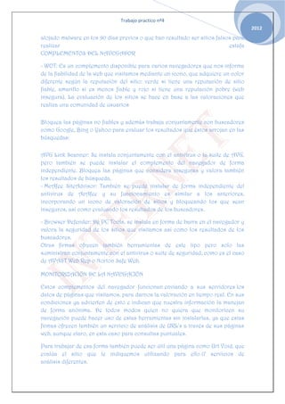 Trabajo practico nº4
                                                                                    2012
alojado malware en los 90 días previos o que han resultado ser sitios falsos para
realizar                                                                   estafa
COMPLEMENTOS DEL NAVEGADOR

- WOT: Es un complemento disponible para varios navegadores que nos informa
de la fiabilidad de la web que visitamos mediante un icono, que adquiere un color
diferente según la reputación del sitio: verde si tiene una reputación de sitio
fiable, amarillo si es menos fiable y rojo si tiene una reputación pobre (web
insegura). La evaluación de los sitios se hace en base a las valoraciones que
realiza una comunidad de usuarios


Bloquea las páginas no fiables y además trabaja conjuntamente con buscadores
como Google, Bing o Yahoo para evaluar los resultados que éstos arrojan en las
búsquedas:


AVG Link Scanner: Se instala conjuntamente con el antivirus o la suite de AVG,
pero también se puede instalar el complemento del navegador de forma
independiente. Bloquea las páginas que considera inseguras y valora también
los resultados de búsqueda.
- McAfee SiteAdvisor: También se puede instalar de forma independiente del
antivirus de AcAfee y su funcionamiento es similar a los anteriores,
incorporando un icono de valoración de sitios y bloqueando los que sean
inseguros, así como evaluando los resultados de los buscadores.

- Browser Defender: De PC Tools, se instala en forma de barra en el navegador y
valora la seguridad de los sitios que visitamos así como los resultados de los
buscadores.
Otras firmas ofrecen también herramientas de este tipo pero solo las
suministran conjuntamente con el antivirus o suite de seguridad, como es el caso
de AVAST Web Rep o Norton Safe Web.

MONITORIZACIÓN DE LA NAVEGACIÓN

Estos complementos del navegador funcionan enviando a sus servidores los
datos de páginas que visitamos, para darnos la valoración en tiempo real. En sus
condiciones ya advierten de esto e indican que nuestra información la manejan
de forma anónima. De todos modos quien no quiera que monitoricen su
navegación puede hacer uso de estas herramientas sin instalarlas, ya que estas
firmas ofrecen también un servicio de análisis de URL's a través de sus páginas
web, aunque claro, en esta caso para consultas puntuales.

Para trabajar de esa forma también puede ser útil una página como Url Void, que
evalúa el sitio que le indiquemos utilizando para ello 17 servicios de
análisis diferentes.
 