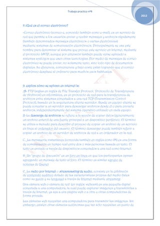 Trabajo practico nº4
                                                                                     2012


8 ¿Qué es el correo electrónico?

-Correo electrónico (correo-e, conocido también como e-mail), es un servicio de
red que permite a los usuarios enviar y recibir mensajes y archivos rápidamente
(también denominados mensajes electrónicos o cartas electrónicas)
mediante sistemas de comunicación electrónicos. Principalmente se usa este
nombre para denominar al sistema que provee este servicio en Internet, mediante
el protocolo SMTP, aunque por extensión también puede verse aplicado a
sistemas análogos que usen otras tecnologías. Por medio de mensajes de correo
electrónico se puede enviar, no solamente texto, sino todo tipo de documentos
digitales. Su eficiencia, conveniencia y bajo coste están logrando que el correo
electrónico desplace al ordinario para muchos usos habituales.



9. explica cómo se aplican en internet ls:
.A- FTP (siglas en inglés de File Transfer Protocol, 'Protocolo de Transferencia
de Archivos') en informática, es un protocolo de red para la transferencia de
archivos entre sistemas conectados a una red TCP (Transmission Control
Protocol), basado en la arquitectura cliente-servidor. Desde un equipo cliente se
puede conectar a un servidor para descargar archivos desde él o para enviarle
archivos, independientemente del sistema operativo utilizado en cada equipo.
B-La descarga de archivos se refiere a la acción de copiar datos (generalmente
un archivo entero) de una fuente principal a un dispositivo periférico. El término
se utiliza a menudo para describir el proceso de copiar un archivo de un servicio
en línea al ordenador del usuario. El término descargar puede también referir a
copiar un archivo de un servidor de archivos de red a un ordenador en la red.

C._La mensajería instantánea (conocida también en inglés como IM) es una forma
de comunicación en tiempo real entre dos o más personas basada en texto. El
texto es enviado a través de dispositivos conectados a una red como Internet.

D_Un "grupo de discusión" es un foro en línea en que los participantes opinan
agregando un mensaje de texto al foro. El término es similar agrupo de
noticias de Usenet

E_La radio por Internet o streamcasting de audio, consiste en la exhibición
de contenido auditivo dotado de las características propias del medio (tales
como su guion y su lenguaje) a través de Internet mediante streaming.
Una cámara web o cámara de red1 (en inglés: webcam) es una pequeña digital
conectada a una computadora, la cual puede capturar imágenes y transmitirlas a
través de Internet, ya sea a una página web o a otra u otras computadoras de
forma privada.
Las cámaras web necesitan una computadora para transmitir las imágenes. Sin
embargo, existen otras cámaras autónomas que tan sólo necesitan un punto de
 