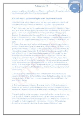 Trabajo practico nº4
                                                                                    2012
acceso a la red informática, bien sea Ethernet o inalámbrico. Para diferenciarlas
las cámaras web se las denomina cámaras de red.


10 ¿Cuáles son los requerimientos para poder conectarse a internet?

-Para conectarse a Internet se requiere que su Computadora (PC) cumpla con
ciertos requisitos pero como un mínimo las siguientes especificaciones:

 Procesador 486, con 16 o 32 megabytes (MB) de memoria en RAM y un disco
duro de al menos 1GB (un gigabyte) de capacidad. Sin embargo, en la medida en
que el usuario vaya apreciando los servicios que le ofrece internet, querrá
disponer de más espacio de disco; por lo tanto, es aconsejable que adquiera,
desde un principio, uno de 3.0 a 4.0GB de capacidad. Nuestra recomendación es
una maquina con un procesador con velocidad de 166mhz y 32 de Memoria en
RAM
 Módem. Buena parte de las Computadoras que se venden hoy en día tienen
incluido un módem interno; si no es así, se puede adquirir en el comercio local
que mediante un cable se conecta a uno de los puertos de su computadora. Su
velocidad se mide por la cantidad de bits de información que puede transferir
cada segundo (bps). Hoy en día se ofrecen modem 36.600 o 56.000 bps a un
precio que es directamente proporcional a la velocidad que alcanzan. Esto
significa que, entre más rápida sea la transmisión de los datos, mejor era su
conexión a internet. Sin embargo, la velocidad a la que su computadora puede
enviar y recibir datos, no solamente depende del modem, sino también de la
calidad de la línea telefónica y de la cantidad de gente que esté conectada a la
red de su proveedor mas el trafico (flujo de datos o información) en internet al
mismo tiempo.

 Línea telefónica Una línea telefónica común servirá para establecer una
conexión tipo DUN (Dial Up Network) del Ingles: Red de Marcado o más conocida
como red de acceso telefónico, este debe de estar en buen estado y sin ruido
para un flujo óptimo.

 Proveedor de acceso. El costo de este servicio ha venido en un descenso
paulatino. Los primeros proveedores que tuvo el mercado cobraban tarifas de
inscripción y mensualidades que estaban lejos del alcance del bolsillo promedio.

El servicio de Internet tiene un costo representado en las cuentas de cobro que
el proveedor de acceso y la empresa de teléfonos le pasan mensualmente al
usuario. Normalmente los primeros pagos por el uso del teléfono (la cuota del
proveedor es fija) sobrepasan los cálculos más optimistas del 'navegante'.
Porqué? La novedad de esta herramienta y el desconocimiento de su
 