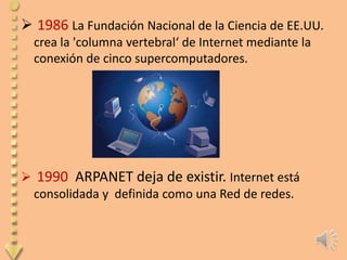  1986 La Fundación Nacional de la Ciencia de EE.UU.
  crea la 'columna vertebral‘ de Internet mediante la
  conexión de cinco supercomputadores.




 1990 ARPANET deja de existir. Internet está
 consolidada y definida como una Red de redes.
 