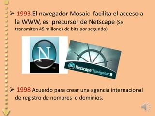  1993.El navegador Mosaic facilita el acceso a
 la WWW, es precursor de Netscape (Se
  transmiten 45 millones de bits por segundo).




 1998 Acuerdo para crear una agencia internacional
  de registro de nombres o dominios.
 