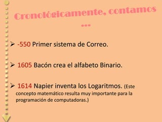  -550 Primer sistema de Correo.

 1605 Bacón crea el alfabeto Binario.

 1614 Napier inventa los Logaritmos. (Este
  concepto matemático resulta muy importante para la
  programación de computadoras.)
 