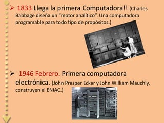  1833 Llega la primera Computadora!! (Charles
  Babbage diseña un “motor analítico”. Una computadora
  programable para todo tipo de propósitos.)




 1946 Febrero. Primera computadora
 electrónica. (John Presper Ecker y John William Mauchly,
  construyen el ENIAC.)
 