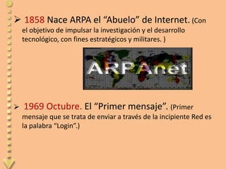  1858 Nace ARPA el “Abuelo” de Internet. (Con
    el objetivo de impulsar la investigación y el desarrollo
    tecnológico, con fines estratégicos y militares. )




   1969 Octubre. El “Primer mensaje”. (Primer
    mensaje que se trata de enviar a través de la incipiente Red es
    la palabra “Login”.)
 