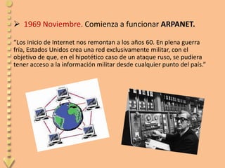  1969 Noviembre. Comienza a funcionar ARPANET.

“Los inicio de Internet nos remontan a los años 60. En plena guerra
fría, Estados Unidos crea una red exclusivamente militar, con el
objetivo de que, en el hipotético caso de un ataque ruso, se pudiera
tener acceso a la información militar desde cualquier punto del país.”
 