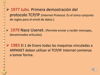  1977 Julio. Primera demostración del
 protocolo TCP/IP (Internet Protocol. Es el único conjunto
    de reglas para el envió de datos.)


   1979 Nace Usenet. (Permite enviar y recibir mensajes,
    denominados artículos).


 1983 El 1 de Enero todas las maquinas vinculadas a
    ARPANET deben utilizar el TCP/IP. Internet comienza
    a tomar forma.
 