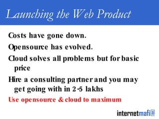 Launching the Web Product Costs have gone down. Opensource has evolved. Cloud solves all problems but for basic price Hire a consulting partner and you may get going with in 2-5 lakhs Use opensource & cloud to maximum 
