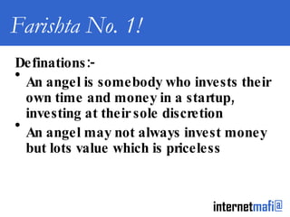 Farishta No. 1! Definations:- An angel is somebody who invests their own time and money in a startup, investing at their sole discretion An angel may not always invest money but lots value which is priceless 