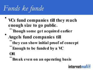 Funds ke funde VCs fund companies till they reach enough size to go public. Though some get acquired earlier Angels fund companies till they can show initial proof of concept Enough to be funded by a VC OR Break even on an operating basis 
