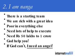 2. I am nanga There is a starting team We are rich with a great idea Poor in everything else Need lots of help to execute Need Rs 50 lakhs to 1 crore God help you! If God can’t,  I need an angel! 