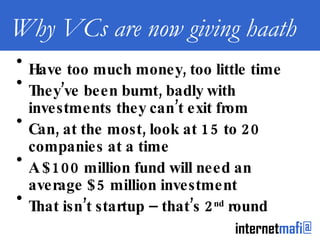 Why VCs are now giving haath Have too much money, too little time They’ve been burnt, badly with investments they can’t exit from Can, at the most, look at 15 to 20 companies at a time A $100 million fund will need an average $5 million investment That isn’t startup – that’s 2 nd  round 