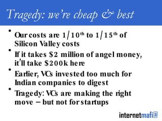 Tragedy: we’re cheap & best Our costs are 1/10 th  to 1/15 th  of Silicon Valley costs If it takes $2 million of angel money, it’ll take $200k here Earlier, VCs invested too much for Indian companies to digest Tragedy: VCs are making the right move – but not for startups 