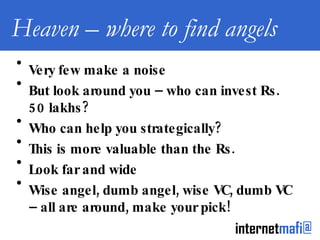 Heaven – where to find angels Very few make a noise  But look around you – who can invest Rs. 50 lakhs? Who can help you strategically? This is more valuable than the Rs. Look far and wide Wise angel, dumb angel, wise VC, dumb VC – all are around, make your pick! 