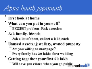 Apna haath jagannath First look at home What can you put in yourself? BIGGEST problem! Risk aversion Ask family, friends Ask a lot of them, collect a lakh each Unused assets: jewellery, owned property Are you willing to mortgage? Every family has 20 lakhs for a wedding Getting together your first 50 lakh Will save you crores when you go public 