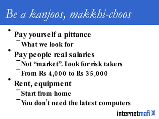 Be a kanjoos, makkhi-choos Pay yourself a pittance What we look for Pay people real salaries Not “market”. Look for risk takers From Rs 4,000 to Rs 35,000 Rent, equipment Start from home You don’t need the latest computers 