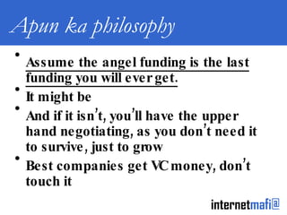Apun ka philosophy Assume the angel funding is the last funding you will ever get. It might be And if it isn’t, you’ll have the upper hand negotiating, as you don’t need it to survive, just to grow Best companies get VC money, don’t touch it 