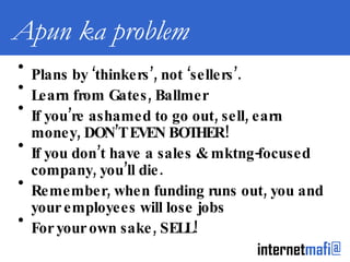 Apun ka problem Plans by ‘thinkers’, not ‘sellers’. Learn from Gates, Ballmer If you’re ashamed to go out, sell, earn money, DON’T EVEN BOTHER! If you don’t have a sales & mktng-focused company, you’ll die. Remember, when funding runs out, you and your employees will lose jobs For your own sake, SELL! 
