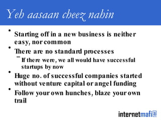 Yeh aasaan cheez nahin Starting off in a new business is neither easy, nor common There are no standard processes If there were, we all would have successful startups by now Huge no. of successful companies started without venture capital or angel funding Follow your own hunches, blaze your own trail 