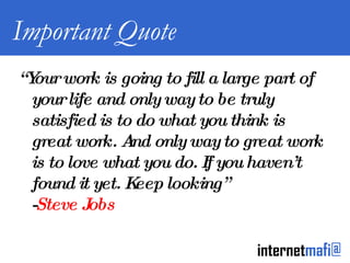 Important Quote “ Your work is going to fill a large part of your life and only way to be truly satisfied is to do what you think is great work. And only way to great work is to love what you do. If you haven’t found it yet. Keep looking” - Steve Jobs 