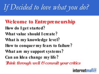 If Decided to love what you do? Welcome to Entrepreneurship How do I get started? What value should I create? What is my knowledge level? How to conquer my fears to failure? What are my support systems? Can an Idea change my life? Think through well & consult your critics 