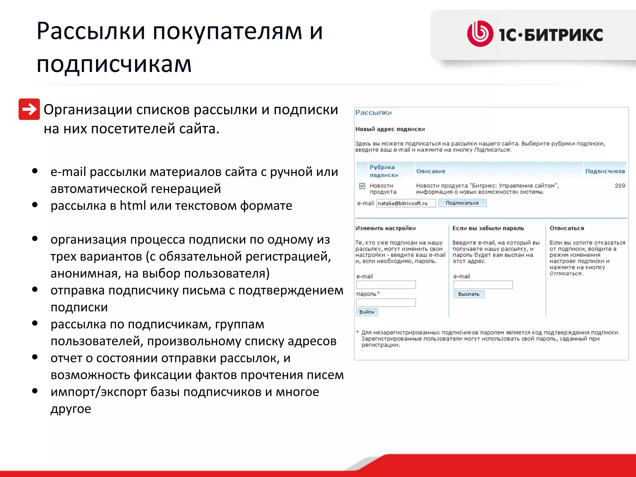 Рассылки покупателям и
подписчикам
    Организации списков рассылки и подписки
    на них посетителей сайта.

• e-mail рассылки материалов сайта с ручной или
  автоматической генерацией
• рассылка в html или текстовом формате
• организация процесса подписки по одному из
    трех вариантов (с обязательной регистрацией,
    анонимная, на выбор пользователя)
•   отправка подписчику письма с подтверждением
    подписки
•   рассылка по подписчикам, группам
    пользователей, произвольному списку адресов
•   отчет о состоянии отправки рассылок, и
    возможность фиксации фактов прочтения писем
•   импорт/экспорт базы подписчиков и многое
    другое
 