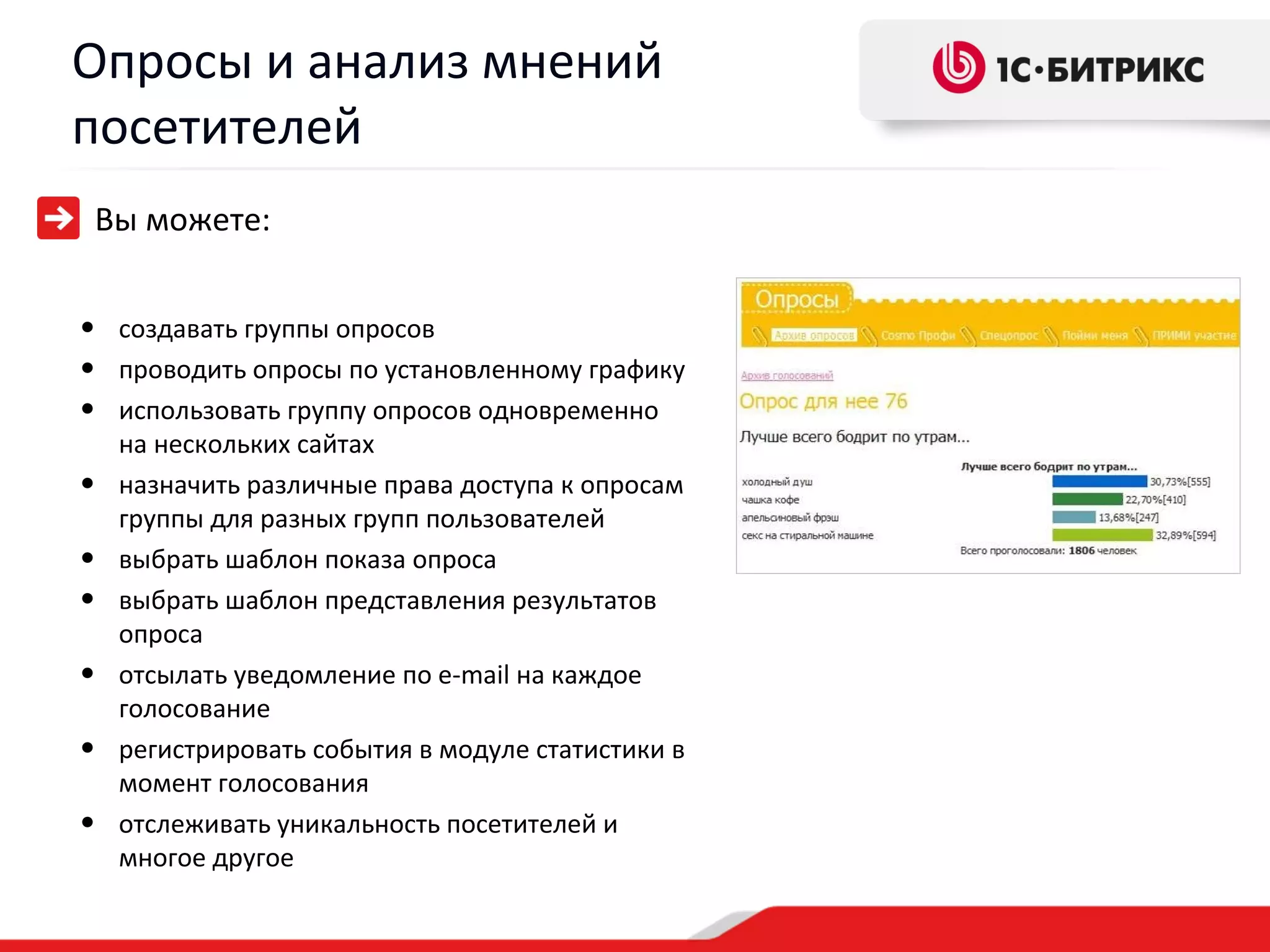 Опросы и анализ мнений
посетителей
 Вы можете:


• создавать группы опросов
• проводить опросы по установленному графику
• использовать группу опросов одновременно
    на нескольких сайтах
•   назначить различные права доступа к опросам
    группы для разных групп пользователей
•   выбрать шаблон показа опроса
•   выбрать шаблон представления результатов
    опроса
•   отсылать уведомление по e-mail на каждое
    голосование
•   регистрировать события в модуле статистики в
    момент голосования
•   отслеживать уникальность посетителей и
    многое другое
 