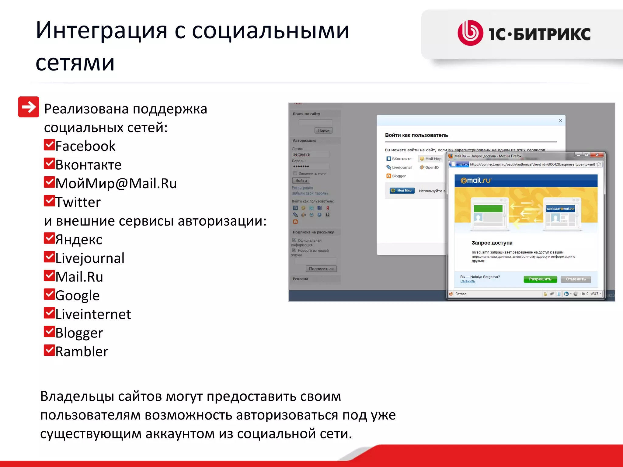 Интеграция с социальными
сетями
Реализована поддержка
социальных сетей:
  Facebook
  Вконтакте
  МойМир@Mail.Ru
  Twitter
и внешние сервисы авторизации:
  Яндекс
  Livejournal
  Mail.Ru
  Google
  Liveinternet
  Blogger
  Rambler

Владельцы сайтов могут предоставить своим
пользователям возможность авторизоваться под уже
существующим аккаунтом из социальной сети.
 