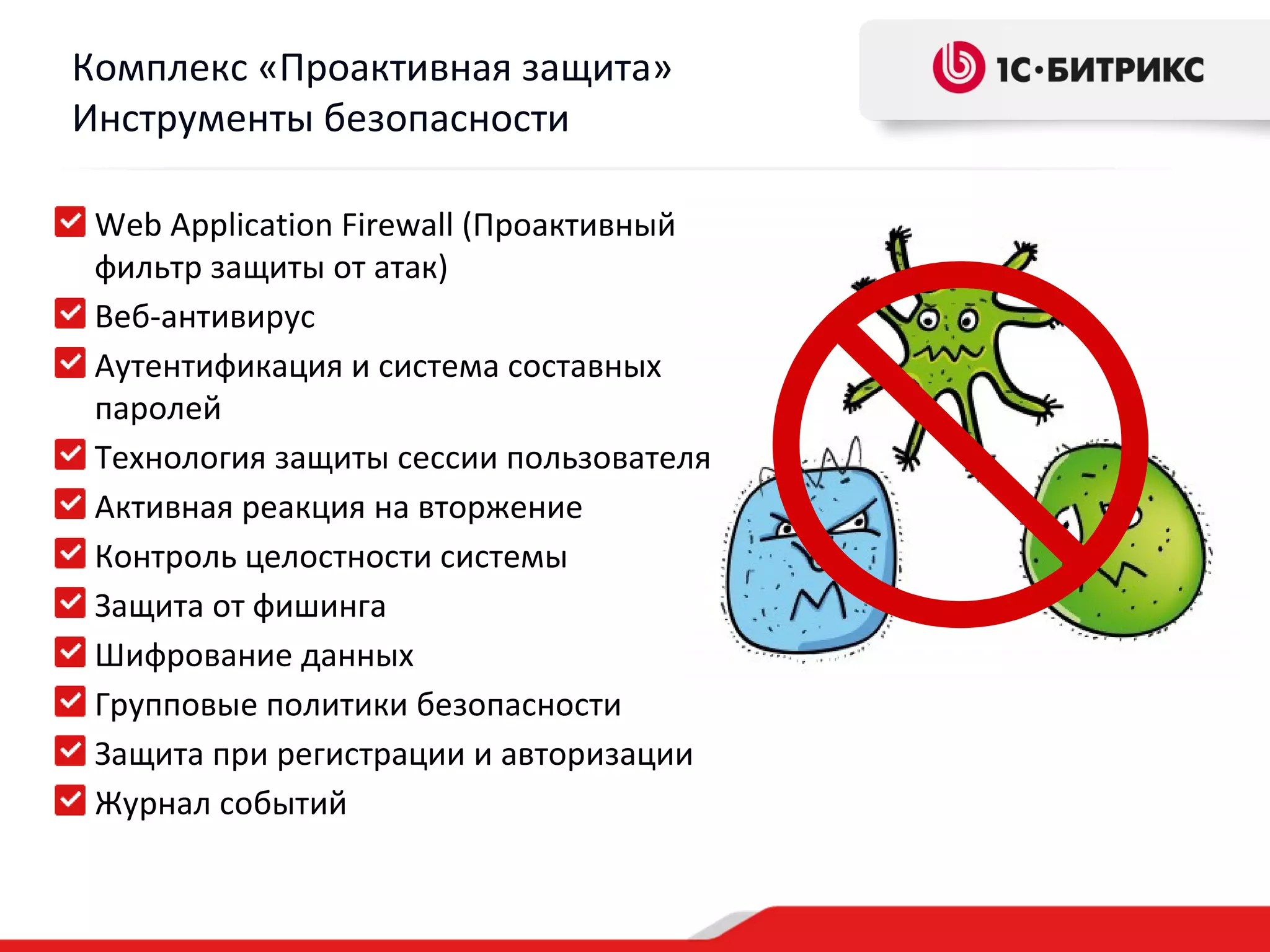 Комплекс «Проактивная защита»
Инструменты безопасности

 Web Application Firewall (Проактивный
 фильтр защиты от атак)
 Веб-антивирус
 Аутентификация и система составных
 паролей
 Технология защиты сессии пользователя
 Активная реакция на вторжение
 Контроль целостности системы
 Защита от фишинга
 Шифрование данных
 Групповые политики безопасности
 Защита при регистрации и авторизации
 Журнал событий
 