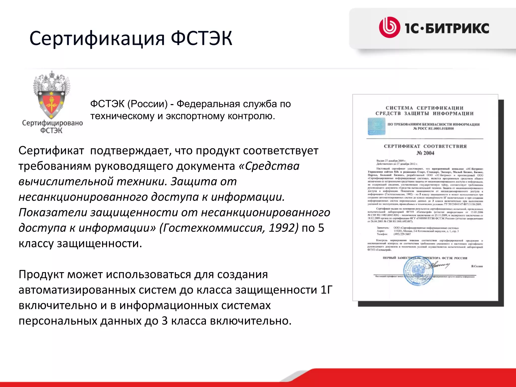 Сертификация ФСТЭК

           ФСТЭК (России) - Федеральная служба по
           техническому и экспортному контролю.


Сертификат подтверждает, что продукт соответствует
требованиям руководящего документа «Средства
вычислительной техники. Защита от
несанкционированного доступа к информации.
Показатели защищенности от несанкционированного
доступа к информации» (Гостехкоммиссия, 1992) по 5
классу защищенности.

Продукт может использоваться для создания
автоматизированных систем до класса защищенности 1Г
включительно и в информационных системах
персональных данных до 3 класса включительно.
 