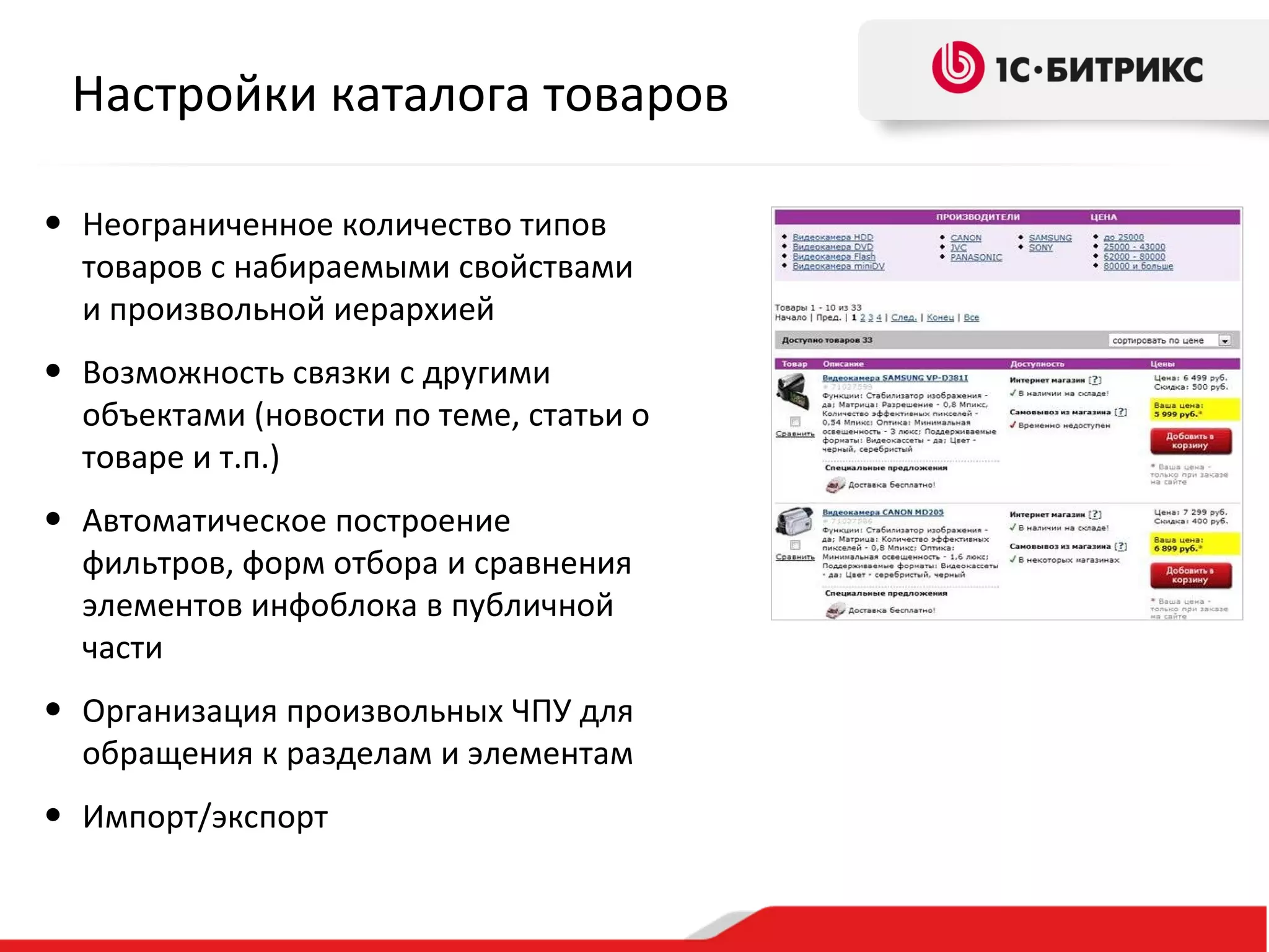 Настройки каталога товаров

• Неограниченное количество типов
  товаров с набираемыми свойствами
  и произвольной иерархией
• Возможность связки с другими
  объектами (новости по теме, статьи о
  товаре и т.п.)
• Автоматическое построение
  фильтров, форм отбора и сравнения
  элементов инфоблока в публичной
  части
• Организация произвольных ЧПУ для
  обращения к разделам и элементам
• Импорт/экспорт
 