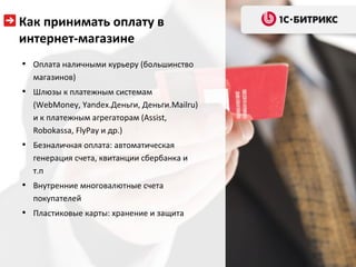 Как принимать оплату в
интернет-магазине
• Оплата наличными курьеру (большинство
  магазинов)
• Шлюзы к платежным системам
  (WebMoney, Yandex.Деньги, Деньги.Mailru)
  и к платежным агрегаторам (Assist,
  Robokassa, FlyPay и др.)
• Безналичная оплата: автоматическая
  генерация счета, квитанции сбербанка и
  т.п
• Внутренние многовалютные счета
  покупателей
• Пластиковые карты: хранение и защита
 