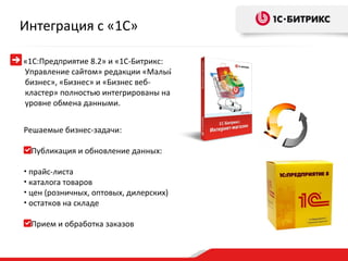 Интеграция с «1С»

«1С:Предприятие 8.2» и «1С-Битрикс:
Управление сайтом» редакции «Малый
бизнес», «Бизнес» и «Бизнес веб-
кластер» полностью интегрированы на
уровне обмена данными.


Решаемые бизнес-задачи:

    Публикация и обновление данных:

• прайс-листа
• каталога товаров
• цен (розничных, оптовых, дилерских)
• остатков на складе


    Прием и обработка заказов
 