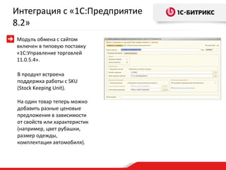 Интеграция с «1С:Предприятие
8.2»
Модуль обмена с сайтом
включен в типовую поставку
«1С:Управление торговлей
11.0.5.4».

В продукт встроена
поддержка работы с SKU
(Stock Keeping Unit).

На один товар теперь можно
добавить разные ценовые
предложения в зависимости
от свойств или характеристик
(например, цвет рубашки,
размер одежды,
комплектация автомобиля).
 