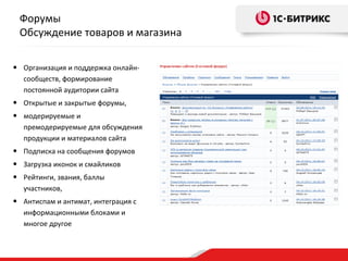 Форумы
 Обсуждение товаров и магазина

• Организация и поддержка онлайн-
  сообществ, формирование
  постоянной аудитории сайта
• Открытые и закрытые форумы,
• модерируемые и
  премодерируемые для обсуждения
  продукции и материалов сайта
• Подписка на сообщения форумов
• Загрузка иконок и смайликов
• Рейтинги, звания, баллы
  участников,
• Антиспам и антимат, интеграция с
  информационными блоками и
  многое другое
 