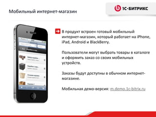 Мобильный интернет-магазин


                    В продукт встроен готовый мобильный
                    интернет-магазин, который работает на iPhone,
                    iPad, Android и BlackBerry.

                    Пользователи могут выбрать товары в каталоге
                    и оформить заказ со своих мобильных
                    устройств.

                    Заказы будут доступны в обычном интернет-
                    магазине.

                    Мобильная демо-версия: m.demo.1c-bitrix.ru
 