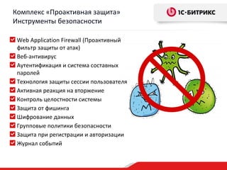 Комплекс «Проактивная защита»
Инструменты безопасности

 Web Application Firewall (Проактивный
 фильтр защиты от атак)
 Веб-антивирус
 Аутентификация и система составных
 паролей
 Технология защиты сессии пользователя
 Активная реакция на вторжение
 Контроль целостности системы
 Защита от фишинга
 Шифрование данных
 Групповые политики безопасности
 Защита при регистрации и авторизации
 Журнал событий
 