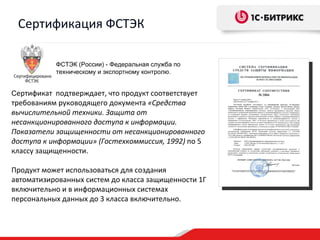 Сертификация ФСТЭК

           ФСТЭК (России) - Федеральная служба по
           техническому и экспортному контролю.


Сертификат подтверждает, что продукт соответствует
требованиям руководящего документа «Средства
вычислительной техники. Защита от
несанкционированного доступа к информации.
Показатели защищенности от несанкционированного
доступа к информации» (Гостехкоммиссия, 1992) по 5
классу защищенности.

Продукт может использоваться для создания
автоматизированных систем до класса защищенности 1Г
включительно и в информационных системах
персональных данных до 3 класса включительно.
 