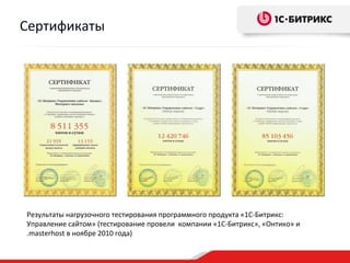 Сертификаты




Результаты нагрузочного тестирования программного продукта «1С-Битрикс:
Управление сайтом» (тестирование провели компании «1С-Битрикс», «Онтико» и
.masterhost в ноябре 2010 года)
 