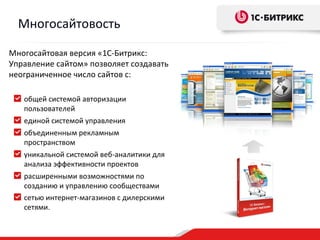 Многосайтовость

Многосайтовая версия «1С-Битрикс:
Управление сайтом» позволяет создавать
неограниченное число сайтов с:

   общей системой авторизации
   пользователей
   единой системой управления
   объединенным рекламным
   пространством
   уникальной системой веб-аналитики для
   анализа эффективности проектов
   расширенными возможностями по
   созданию и управлению сообществами
   сетью интернет-магазинов с дилерскими
   сетями.
 