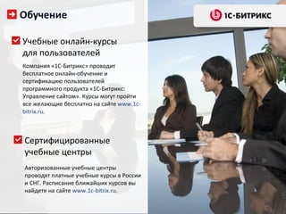 Обучение

Учебные онлайн-курсы
для пользователей
Компания «1С-Битрикс» проводит
бесплатное онлайн-обучение и
сертификацию пользователей
программного продукта «1С-Битрикс:
Управление сайтом». Курсы могут пройти
все желающие бесплатно на сайте www.1c-
bitrix.ru.



Сертифицированные
учебные центры
Авторизованные учебные центры
проводят платные учебные курсы в России
и СНГ. Расписание ближайших курсов вы
найдете на сайте www.1c-bitrix.ru.
 