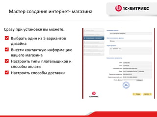 Мастер создания интернет- магазина


Сразу при установке вы можете:

   Выбрать один из 5 вариантов
   дизайна
   Внести контактную информацию
   вашего магазина
   Настроить типы плательщиков и
   способы оплаты
   Настроить способы доставки
 