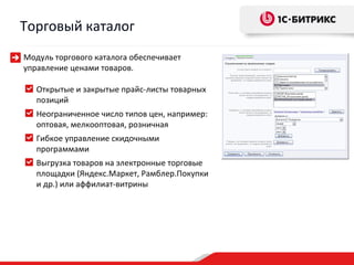 Торговый каталог
Модуль торгового каталога обеспечивает
управление ценами товаров.

   Открытые и закрытые прайс-листы товарных
   позиций
   Неограниченное число типов цен, например:
   оптовая, мелкооптовая, розничная
   Гибкое управление скидочными
   программами
   Выгрузка товаров на электронные торговые
   площадки (Яндекс.Маркет, Рамблер.Покупки
   и др.) или аффилиат-витрины
 