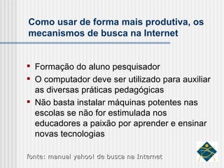 Como usar de forma mais produtiva, os mecanismos de busca na Internet Formação do aluno pesquisador O computador deve ser utilizado para auxiliar as diversas práticas pedagógicas Não basta instalar máquinas potentes nas escolas se não for estimulada nos educadores a paixão por aprender e ensinar novas tecnologias fonte: manual yahoo! de busca na Internet 