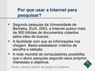 Por que usar a Internet para pesquisar? Segundo pesquisa da Universidade de Berkeley, EUA, 2003, a Internet possui mais de 500 bilhões de documentos cobertos pelos sites de buscas. A facilidade com que as informações nos chegam. Basta estabelecer critérios de escolha e seleção. A rede mundial de computadores possibilita que o aluno pesquise segundo seus próprios interesses e objetivos.  fonte: manual yahoo! de busca na Internet 