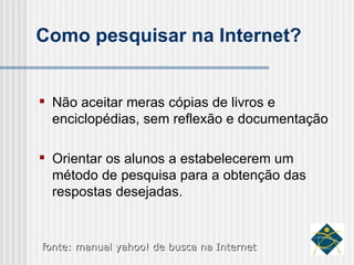 Como pesquisar na Internet? Não aceitar meras cópias de livros e enciclopédias, sem reflexão e documentação Orientar os alunos a estabelecerem um método de pesquisa para a obtenção das respostas desejadas. fonte: manual yahoo! de busca na Internet 