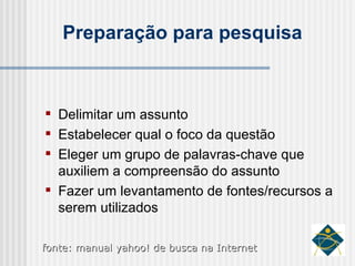 Preparação para pesquisa Delimitar um assunto Estabelecer qual o foco da questão Eleger um grupo de palavras-chave que auxiliem a compreensão do assunto Fazer um levantamento de fontes/recursos a serem utilizados fonte: manual yahoo! de busca na Internet 