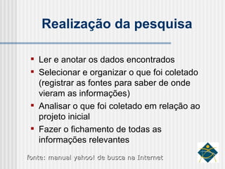 Realização da pesquisa Ler e anotar os dados encontrados Selecionar e organizar o que foi coletado (registrar as fontes para saber de onde vieram as informações) Analisar o que foi coletado em relação ao projeto inicial Fazer o fichamento de todas as informações relevantes fonte: manual yahoo! de busca na Internet 