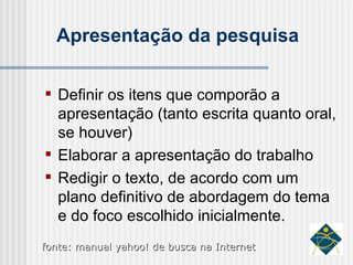 Apresentação da pesquisa Definir os itens que comporão a apresentação (tanto escrita quanto oral, se houver) Elaborar a apresentação do trabalho Redigir o texto, de acordo com um plano definitivo de abordagem do tema e do foco escolhido inicialmente. fonte: manual yahoo! de busca na Internet 
