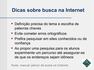 Dicas sobre busca na Internet Definição precisa do tema e escolha de palavras chaves Evite cometer erros ortográficos Prefira pesquisar em sites conhecidos ou de confiança Ao propor uma pesquisa para os alunos experimente um percurso até assegurar-se de que os endereços sejam idôneos fonte: manual yahoo! de busca na Internet 